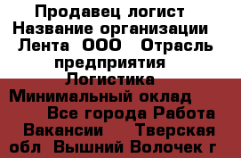 Продавец-логист › Название организации ­ Лента, ООО › Отрасль предприятия ­ Логистика › Минимальный оклад ­ 18 000 - Все города Работа » Вакансии   . Тверская обл.,Вышний Волочек г.